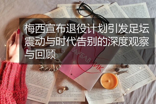 梅西宣布退役计划引发足坛震动与时代告别的深度观察与回顾