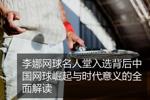 李娜网球名人堂入选背后中国网球崛起与时代意义的全面解读