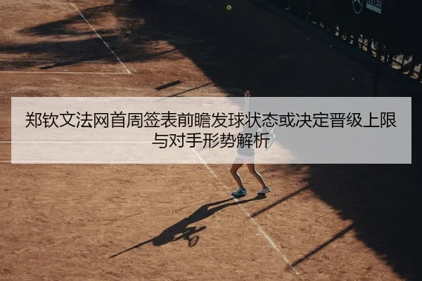 郑钦文法网首周签表前瞻发球状态或决定晋级上限与对手形势解析